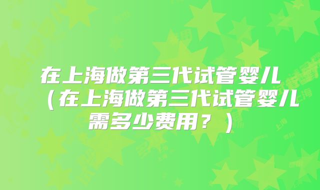 在上海做第三代试管婴儿（在上海做第三代试管婴儿需多少费用？）