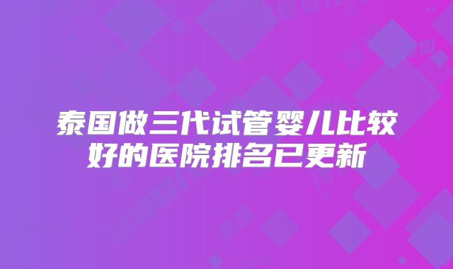 泰国做三代试管婴儿比较好的医院排名已更新