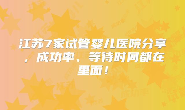 江苏7家试管婴儿医院分享，成功率、等待时间都在里面！