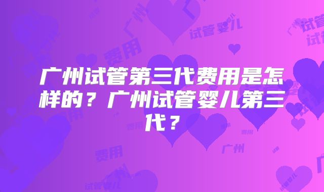 广州试管第三代费用是怎样的?广州试管婴儿第三代?
