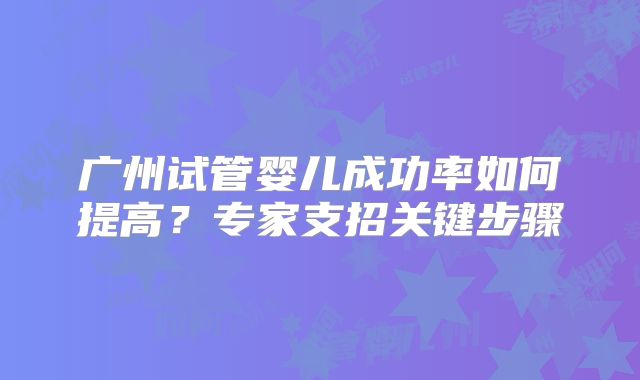广州试管婴儿成功率如何提高？专家支招关键步骤