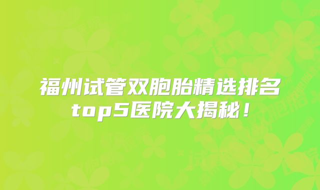 福州试管双胞胎精选排名top5医院大揭秘！