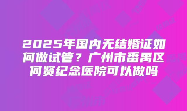 2025年国内无结婚证如何做试管？广州市番禺区何贤纪念医院可以做吗