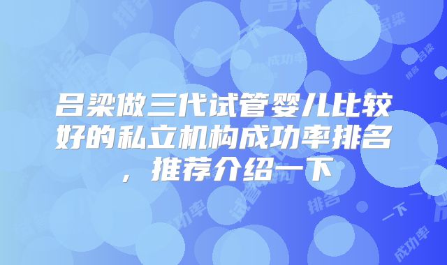 吕梁做三代试管婴儿比较好的私立机构成功率排名,推荐介绍一下