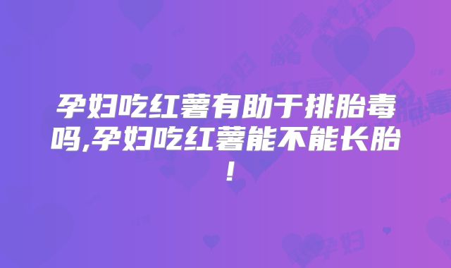 孕妇吃红薯有助于排胎毒吗,孕妇吃红薯能不能长胎!