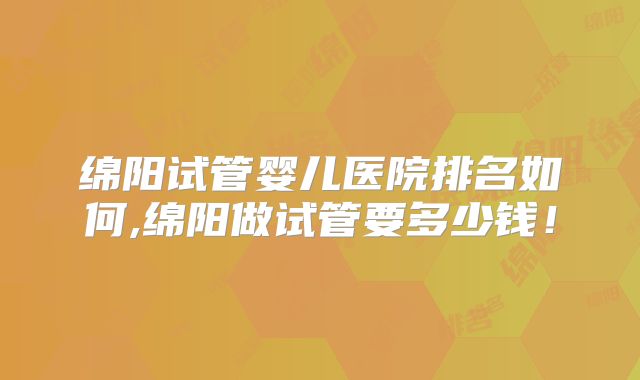 绵阳试管婴儿医院排名如何,绵阳做试管要多少钱！