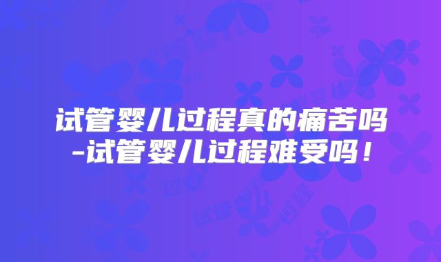 试管婴儿过程真的痛苦吗-试管婴儿过程难受吗！