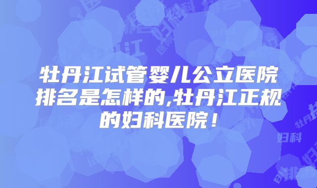 牡丹江试管婴儿公立医院排名是怎样的,牡丹江正规的妇科医院!