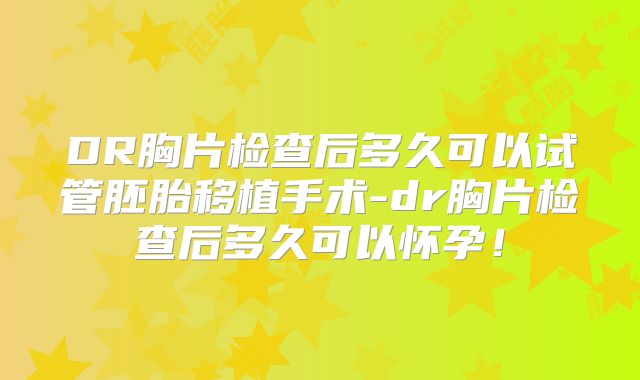 DR胸片检查后多久可以试管胚胎移植手术-dr胸片检查后多久可以怀孕！