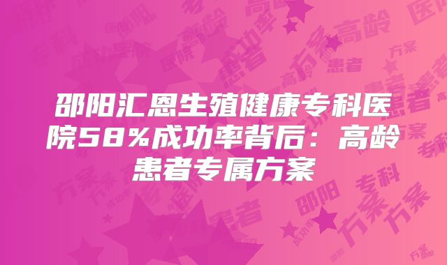 邵阳汇恩生殖健康专科医院58%成功率背后：高龄患者专属方案