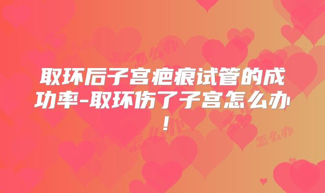 取环后子宫疤痕试管的成功率-取环伤了子宫怎么办!