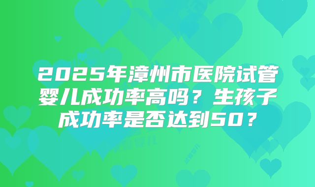 2025年漳州市医院试管婴儿成功率高吗？生孩子成功率是否达到50？