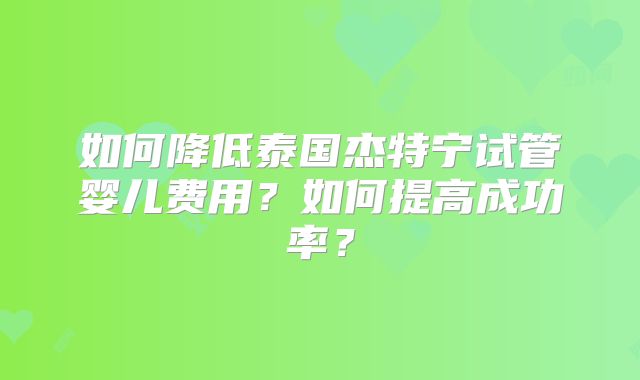 如何降低泰国杰特宁试管婴儿费用？如何提高成功率？