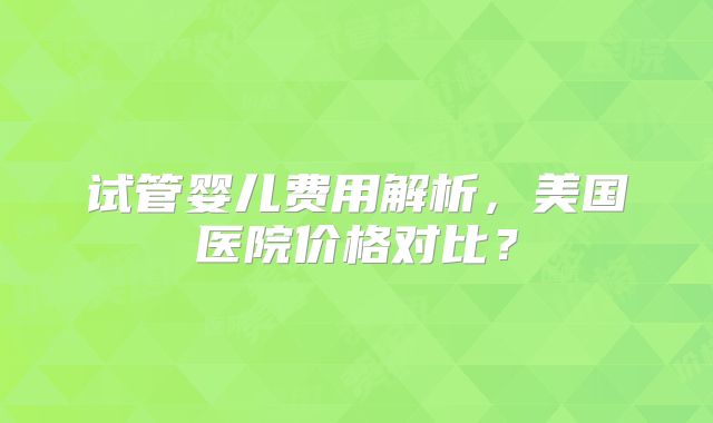 试管婴儿费用解析,美国医院价格对比?