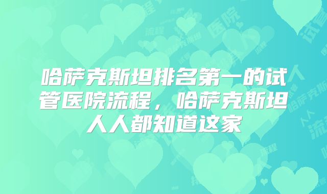 哈萨克斯坦排名第一的试管医院流程，哈萨克斯坦人人都知道这家