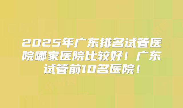 2025年广东排名试管医院哪家医院比较好！广东试管前10名医院！