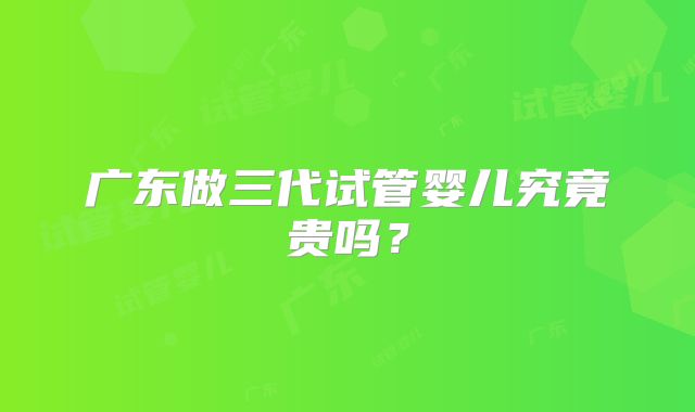 广东做三代试管婴儿究竟贵吗？