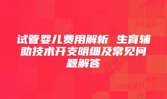 试管婴儿费用解析 生育辅助技术开支明细及常见问题解答