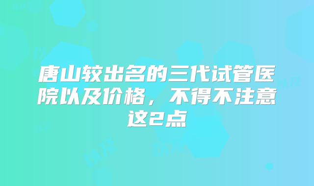 唐山较出名的三代试管医院以及价格,不得不注意这2点