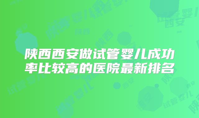 陕西西安做试管婴儿成功率比较高的医院最新排名