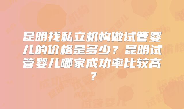 昆明找私立机构做试管婴儿的价格是多少？昆明试管婴儿哪家成功率比较高？