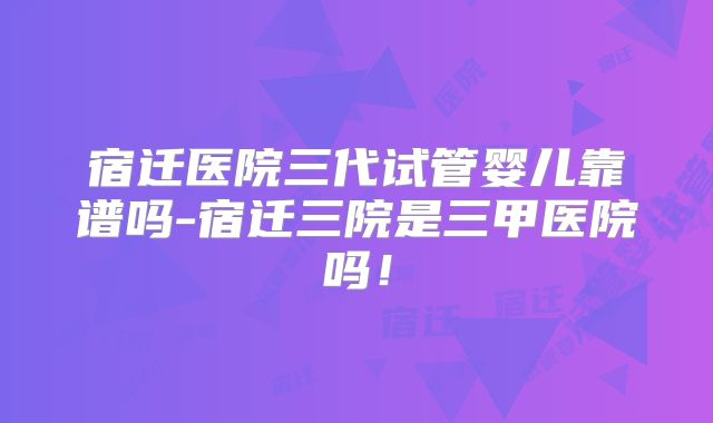 宿迁医院三代试管婴儿靠谱吗-宿迁三院是三甲医院吗！