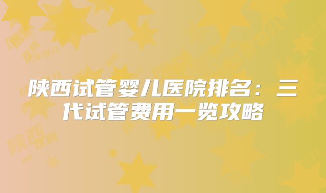 陕西试管婴儿医院排名：三代试管费用一览攻略