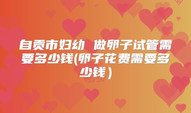 自贡市妇幼 做卵子试管需要多少钱(卵子花费需要多少钱）