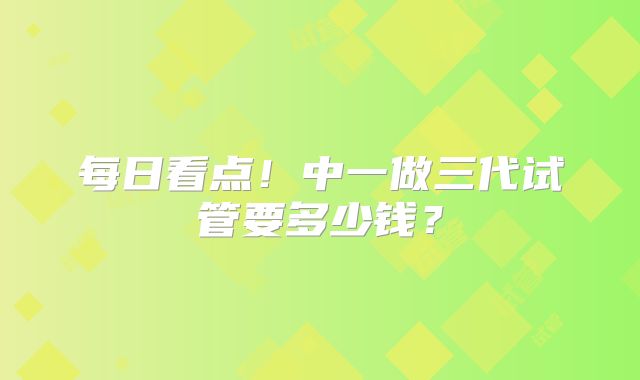 每日看点！中一做三代试管要多少钱？