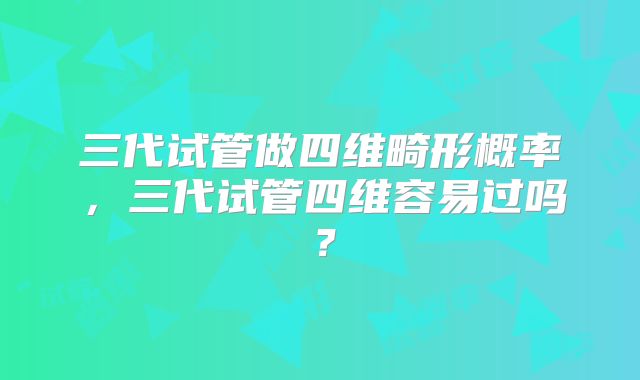 三代试管做四维畸形概率，三代试管四维容易过吗？