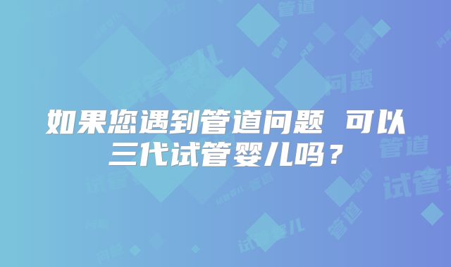 如果您遇到管道问题 可以三代试管婴儿吗？