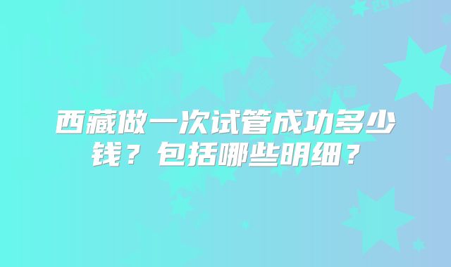 西藏做一次试管成功多少钱?包括哪些明细?