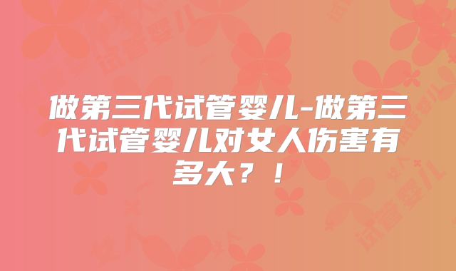 做第三代试管婴儿-做第三代试管婴儿对女人伤害有多大？！
