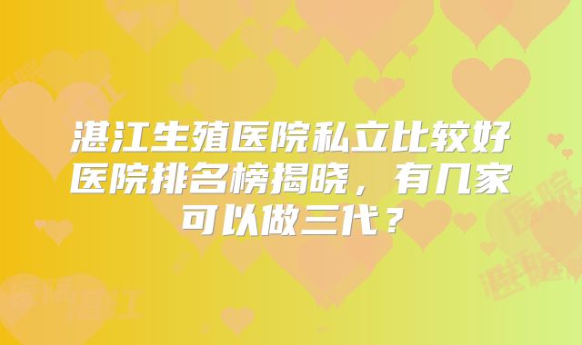 湛江生殖医院私立比较好医院排名榜揭晓，有几家可以做三代？