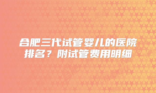 合肥三代试管婴儿的医院排名?附试管费用明细