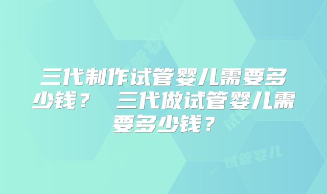 三代制作试管婴儿需要多少钱? 三代做试管婴儿需要多少钱?