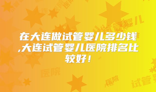 在大连做试管婴儿多少钱,大连试管婴儿医院排名比较好！