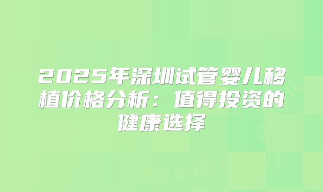 2025年深圳试管婴儿移植价格分析：值得投资的健康选择