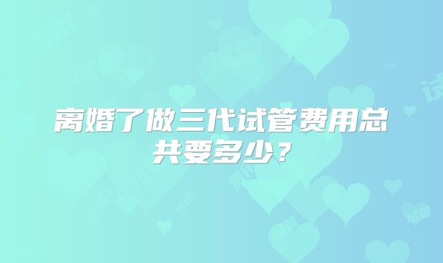 离婚了做三代试管费用总共要多少?
