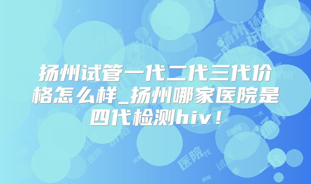 扬州试管一代二代三代价格怎么样_扬州哪家医院是四代检测hiv!