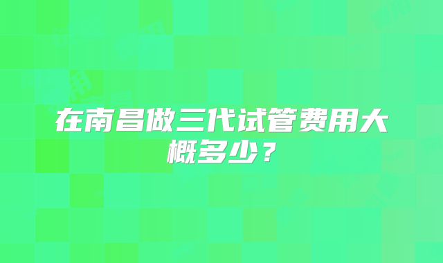 在南昌做三代试管费用大概多少？