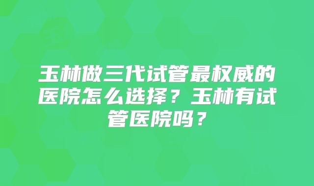 玉林做三代试管最权威的医院怎么选择？玉林有试管医院吗？