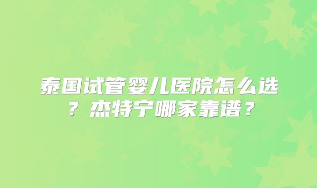 泰国试管婴儿医院怎么选？杰特宁哪家靠谱？