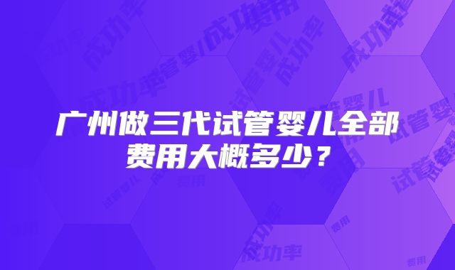 广州做三代试管婴儿全部费用大概多少？