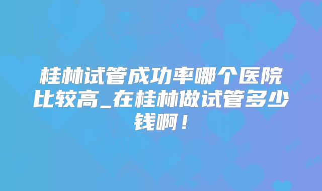 桂林试管成功率哪个医院比较高_在桂林做试管多少钱啊！