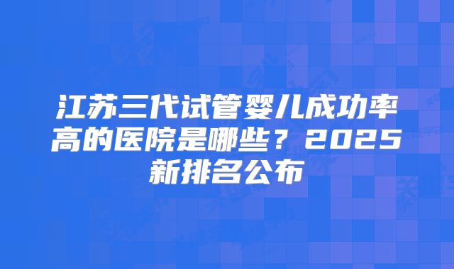 江苏三代试管婴儿成功率高的医院是哪些？2025新排名公布