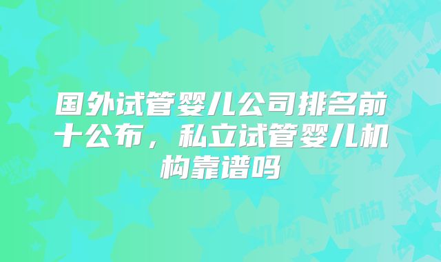 国外试管婴儿公司排名前十公布，私立试管婴儿机构靠谱吗