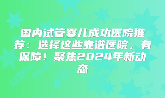 国内试管婴儿成功医院推荐：选择这些靠谱医院，有保障！聚焦2024年新动态