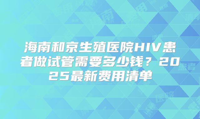 海南和京生殖医院HIV患者做试管需要多少钱?2025最新费用清单