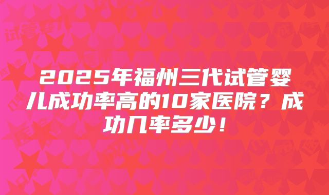 2025年福州三代试管婴儿成功率高的10家医院?成功几率多少!